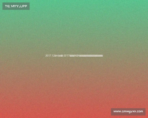 2017.12月nba赛事-2017年十二月NBA赛事全面解析重温经典战役与球星高光时刻